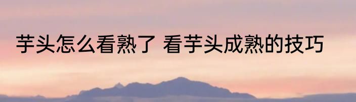 芋头怎么看熟了 看芋头成熟的技巧