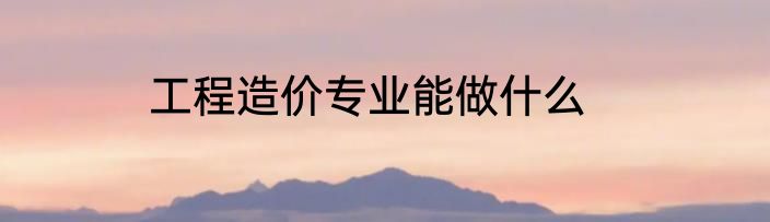 工程造价专业能做什么