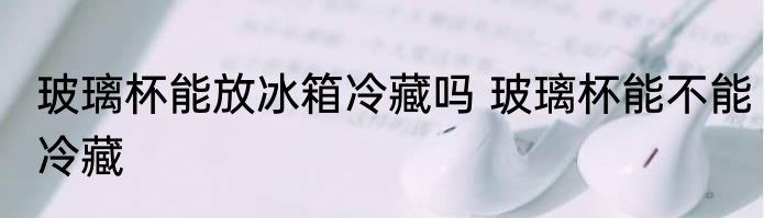 玻璃杯能放冰箱冷藏吗 玻璃杯能不能冷藏