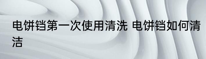 电饼铛第一次使用清洗 电饼铛如何清洁