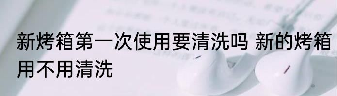 新烤箱第一次使用要清洗吗 新的烤箱用不用清洗