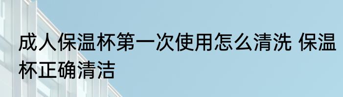 成人保温杯第一次使用怎么清洗 保温杯正确清洁