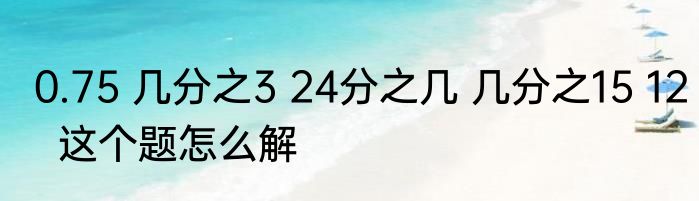 0.75 几分之3 24分之几 几分之15 12  这个题怎么解