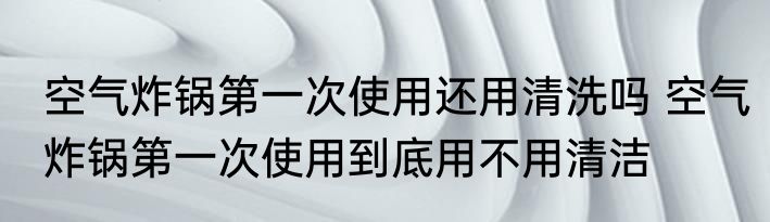 空气炸锅第一次使用还用清洗吗 空气炸锅第一次使用到底用不用清洁