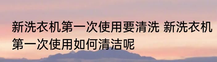 新洗衣机第一次使用要清洗 新洗衣机第一次使用如何清洁呢