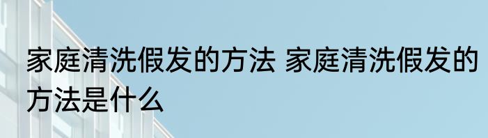 家庭清洗假发的方法 家庭清洗假发的方法是什么