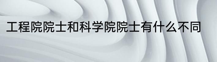工程院院士和科学院院士有什么不同