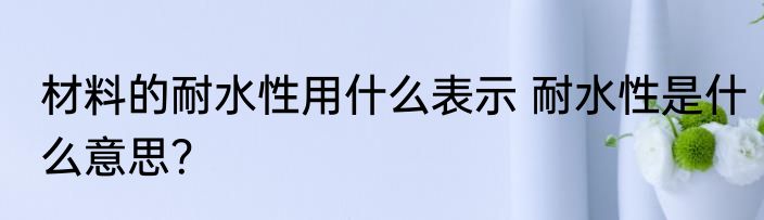 材料的耐水性用什么表示 耐水性是什么意思？