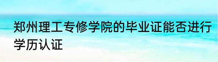 郑州理工专修学院的毕业证能否进行学历认证