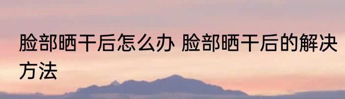 脸部晒干后怎么办 脸部晒干后的解决方法