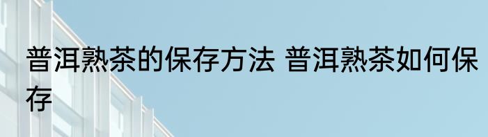 普洱熟茶的保存方法 普洱熟茶如何保存