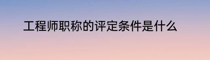 工程师职称的评定条件是什么