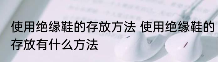 使用绝缘鞋的存放方法 使用绝缘鞋的存放有什么方法