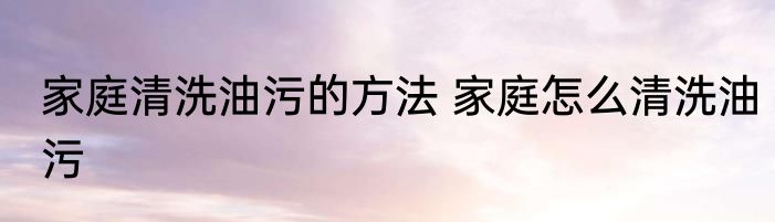 家庭清洗油污的方法 家庭怎么清洗油污