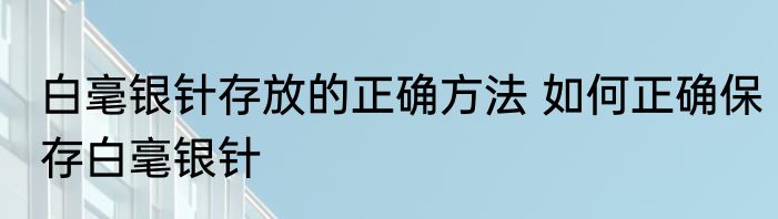 白毫银针存放的正确方法 如何正确保存白毫银针