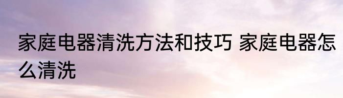 家庭电器清洗方法和技巧 家庭电器怎么清洗
