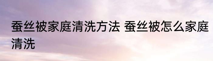 蚕丝被家庭清洗方法 蚕丝被怎么家庭清洗