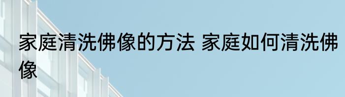 家庭清洗佛像的方法 家庭如何清洗佛像