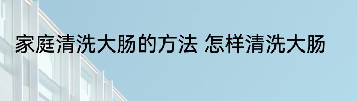 家庭清洗大肠的方法 怎样清洗大肠