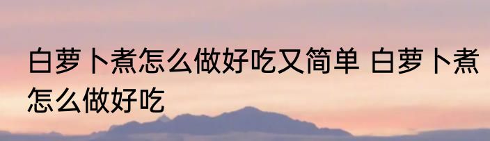 白萝卜煮怎么做好吃又简单 白萝卜煮怎么做好吃
