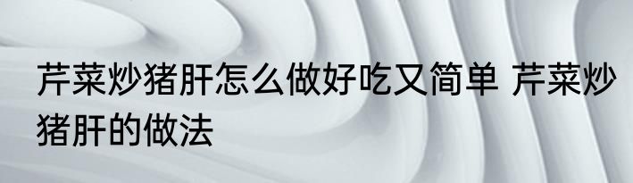 芹菜炒猪肝怎么做好吃又简单 芹菜炒猪肝的做法