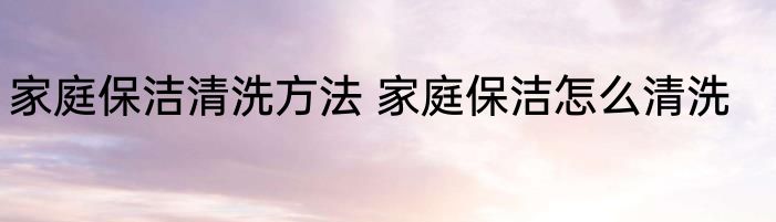 家庭保洁清洗方法 家庭保洁怎么清洗