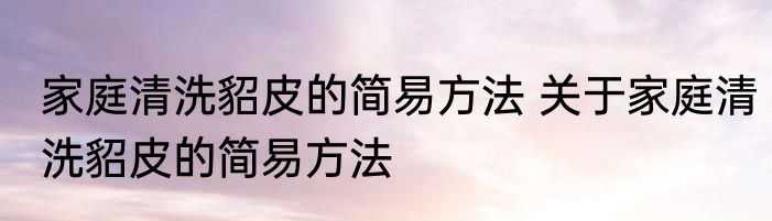 家庭清洗貂皮的简易方法 关于家庭清洗貂皮的简易方法