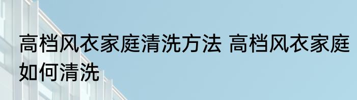 高档风衣家庭清洗方法 高档风衣家庭如何清洗