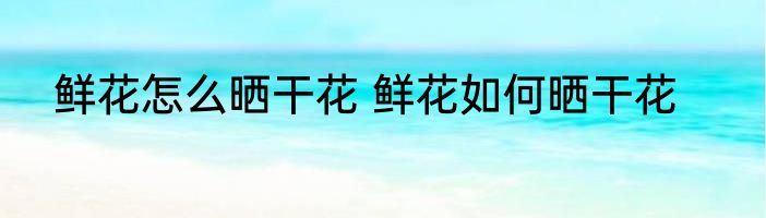 鲜花怎么晒干花 鲜花如何晒干花