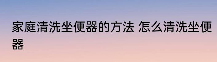 家庭清洗坐便器的方法 怎么清洗坐便器