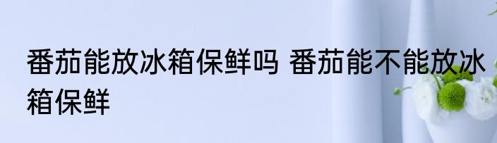 番茄能放冰箱保鲜吗 番茄能不能放冰箱保鲜