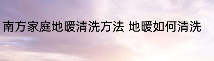 南方家庭地暖清洗方法 地暖如何清洗