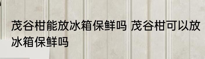 茂谷柑能放冰箱保鲜吗 茂谷柑可以放冰箱保鲜吗