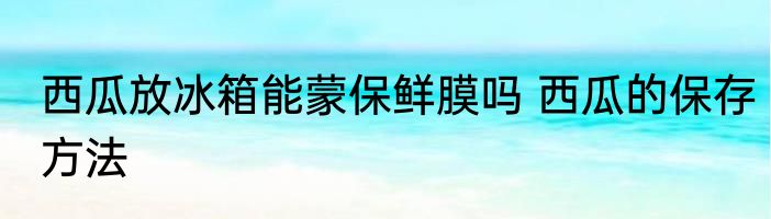 西瓜放冰箱能蒙保鲜膜吗 西瓜的保存方法