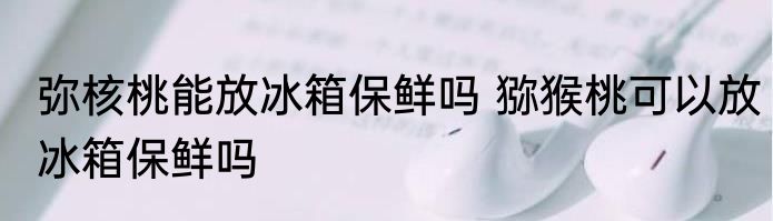 弥核桃能放冰箱保鲜吗 猕猴桃可以放冰箱保鲜吗