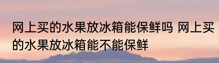 网上买的水果放冰箱能保鲜吗 网上买的水果放冰箱能不能保鲜