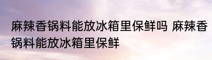 麻辣香锅料能放冰箱里保鲜吗 麻辣香锅料能放冰箱里保鲜