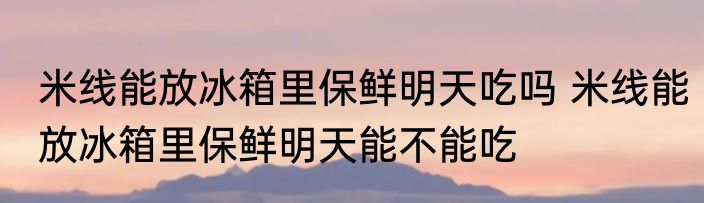 米线能放冰箱里保鲜明天吃吗 米线能放冰箱里保鲜明天能不能吃