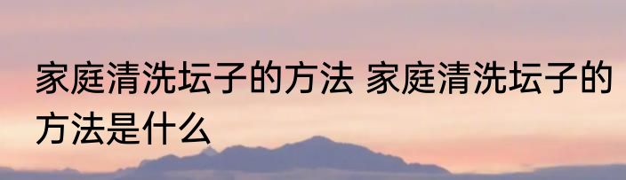 家庭清洗坛子的方法 家庭清洗坛子的方法是什么