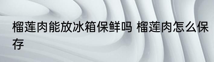 榴莲肉能放冰箱保鲜吗 榴莲肉怎么保存