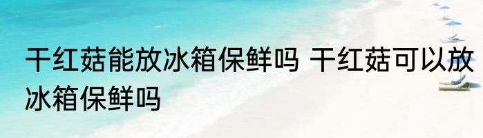 干红菇能放冰箱保鲜吗 干红菇可以放冰箱保鲜吗