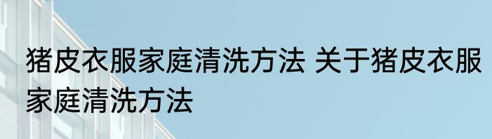 猪皮衣服家庭清洗方法 关于猪皮衣服家庭清洗方法