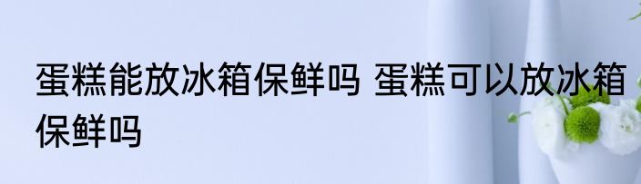 蛋糕能放冰箱保鲜吗 蛋糕可以放冰箱保鲜吗
