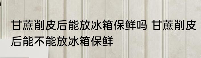 甘蔗削皮后能放冰箱保鲜吗 甘蔗削皮后能不能放冰箱保鲜
