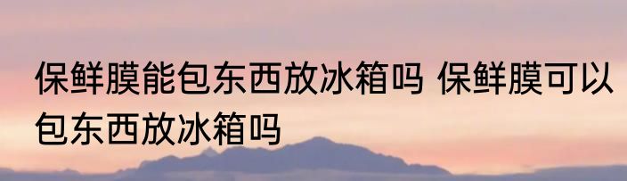 保鲜膜能包东西放冰箱吗 保鲜膜可以包东西放冰箱吗