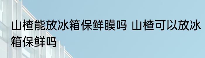 山楂能放冰箱保鲜膜吗 山楂可以放冰箱保鲜吗
