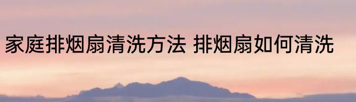 家庭排烟扇清洗方法 排烟扇如何清洗