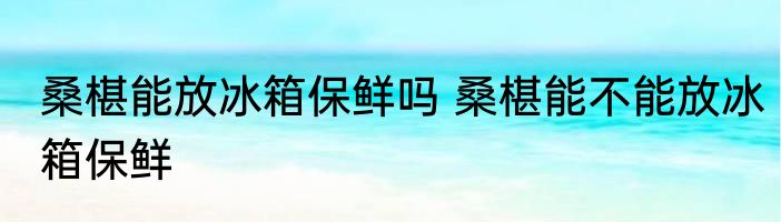 桑椹能放冰箱保鲜吗 桑椹能不能放冰箱保鲜