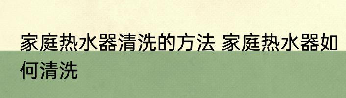 家庭热水器清洗的方法 家庭热水器如何清洗