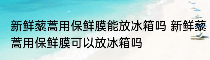 新鲜藜蒿用保鲜膜能放冰箱吗 新鲜藜蒿用保鲜膜可以放冰箱吗